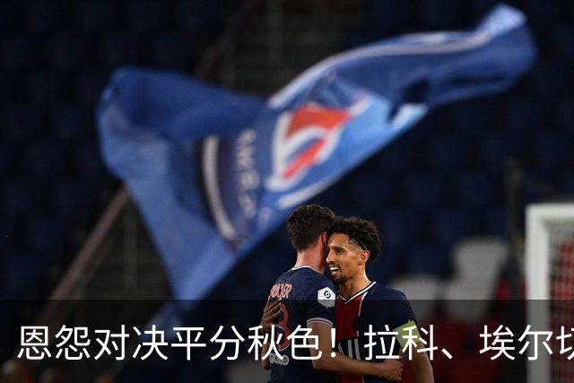 恩怨对决平分秋色！拉科、埃尔切各有隐患，这场无胜负