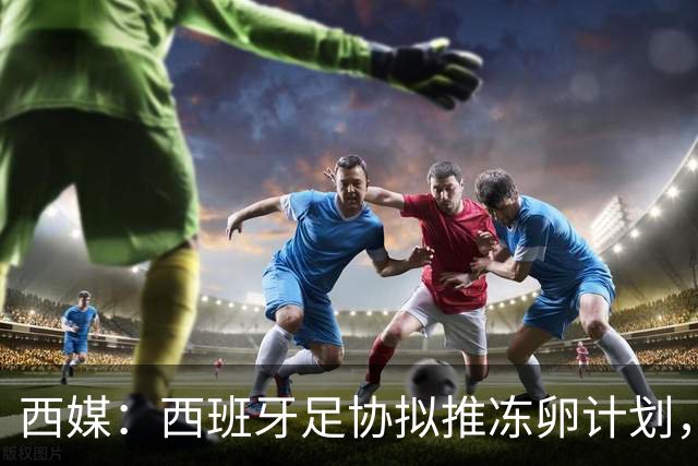 西媒：西班牙足协拟推冻卵计划，帮助女足球员兼顾职业生涯与生育